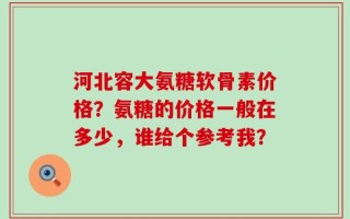 河北容大氨糖软骨素价格？氨糖的价格一般在多少，谁给个参考我？