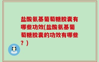 盐酸氨基葡萄糖胶囊有哪些功效(盐酸氨基葡萄糖胶囊的功效有哪些？)