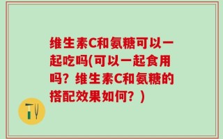 维生素C和氨糖可以一起吃吗(可以一起食用吗？维生素C和氨糖的搭配效果如何？)
