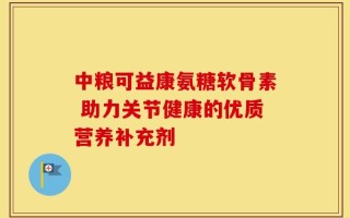 中粮可益康氨糖软骨素 助力关节健康的优质营养补充剂