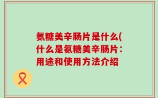 氨糖美辛肠片是什么(什么是氨糖美辛肠片：用途和使用方法介绍