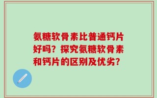 氨糖软骨素比普通钙片好吗？探究氨糖软骨素和钙片的区别及优劣？