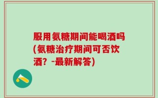 服用氨糖期间能喝酒吗(氨糖治疗期间可否饮酒？-最新解答)