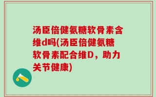 汤臣倍健氨糖软骨素含维d吗(汤臣倍健氨糖软骨素配合维D，助力关节健康)