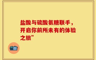 盐酸与硫酸氨糖联手，开启你前所未有的体验之旅”