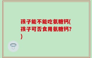 孩子能不能吃氨糖钙(孩子可否食用氨糖钙？)