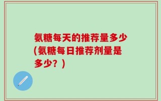 氨糖每天的推荐量多少(氨糖每日推荐剂量是多少？)