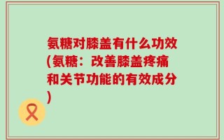 氨糖对膝盖有什么功效(氨糖：改善膝盖疼痛和关节功能的有效成分)