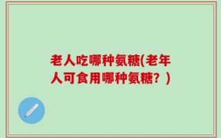 老人吃哪种氨糖(老年人可食用哪种氨糖？)