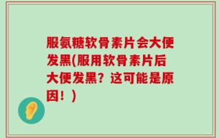 服氨糖软骨素片会大便发黑(服用软骨素片后大便发黑？这可能是原因！)