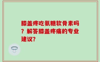 膝盖疼吃氨糖软骨素吗？解答膝盖疼痛的专业建议？