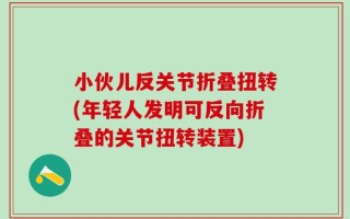 小伙儿反关节折叠扭转(年轻人发明可反向折叠的关节扭转装置)