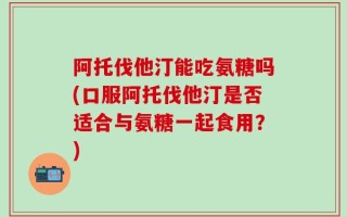 阿托伐他汀能吃氨糖吗(口服阿托伐他汀是否适合与氨糖一起食用？)