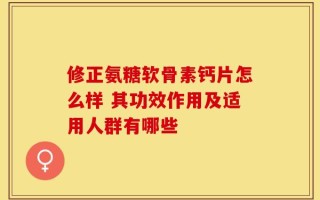 修正氨糖软骨素钙片怎么样 其功效作用及适用人群有哪些