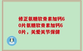 修正氨糖软骨素加钙60片氨糖软骨素加钙60片，关爱关节保健