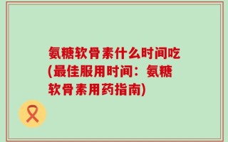 氨糖软骨素什么时间吃(最佳服用时间：氨糖软骨素用药指南)