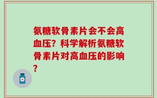 氨糖软骨素片会不会高血压？科学解析氨糖软骨素片对高血压的影响？