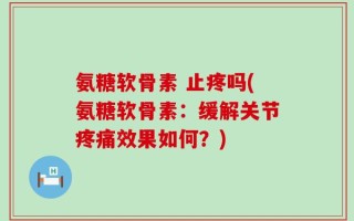氨糖软骨素 止疼吗(氨糖软骨素：缓解关节疼痛效果如何？)