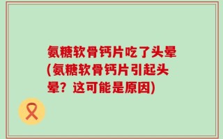 氨糖软骨钙片吃了头晕(氨糖软骨钙片引起头晕？这可能是原因)