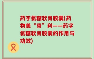 药字氨糖软骨胶囊(药物美“骨”利——药字氨糖软骨胶囊的作用与功效)