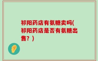 祁阳药店有氨糖卖吗(祁阳药店是否有氨糖出售？)