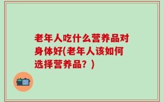 老年人吃什么营养品对身体好(老年人该如何选择营养品？)