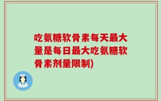 吃氨糖软骨素每天最大量是每日最大吃氨糖软骨素剂量限制)