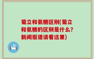 葡立和氨糖区别(葡立和氨糖的区别是什么？新闻报道请看这里)