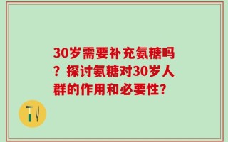 30岁需要补充氨糖吗？探讨氨糖对30岁人群的作用和必要性？