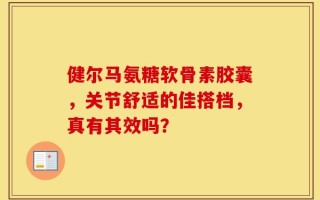 健尔马氨糖软骨素胶囊，关节舒适的佳搭档，真有其效吗？