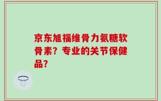 京东旭福维骨力氨糖软骨素？专业的关节保健品？