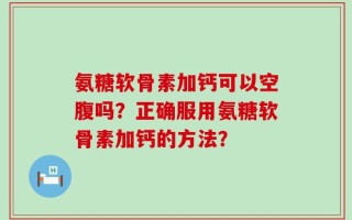 氨糖软骨素加钙可以空腹吗？正确服用氨糖软骨素加钙的方法？