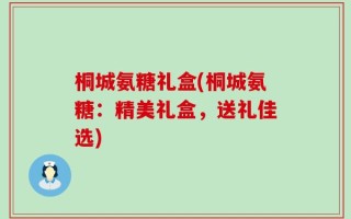 桐城氨糖礼盒(桐城氨糖：精美礼盒，送礼佳选)