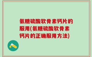 氨糖硫酸软骨素钙片的服用(氨糖硫酸软骨素钙片的正确服用方法)