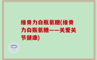 维骨力白瓶氨糖(维骨力白瓶氨糖——关爱关节健康)
