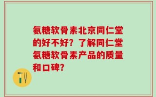 氨糖软骨素北京同仁堂的好不好？了解同仁堂氨糖软骨素产品的质量和口碑？