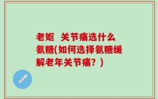 老妪  关节痛选什么氨糖(如何选择氨糖缓解老年关节痛？)