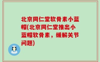 北京同仁堂软骨素小蓝帽(北京同仁堂推出小蓝帽软骨素，缓解关节问题)
