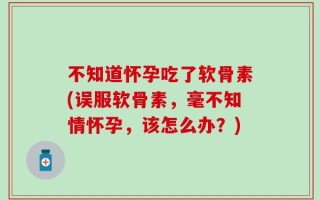 不知道怀孕吃了软骨素(误服软骨素，毫不知情怀孕，该怎么办？)