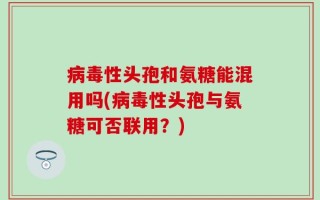 病毒性头孢和氨糖能混用吗(病毒性头孢与氨糖可否联用？)