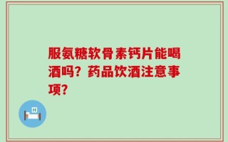 服氨糖软骨素钙片能喝酒吗？药品饮酒注意事项？
