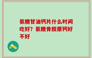 氨糖甘油钙片什么时间吃好？氨糖骨胶原钙好不好