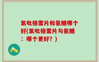 氯吡格雷片和氨糖哪个好(氯吡格雷片与氨糖：哪个更好？)