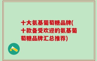 十大氨基葡萄糖品牌(十款备受欢迎的氨基葡萄糖品牌汇总推荐)