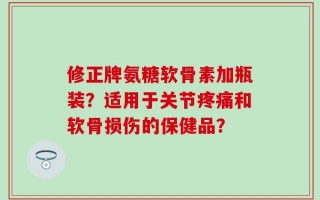 修正牌氨糖软骨素加瓶装？适用于关节疼痛和软骨损伤的保健品？