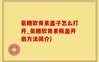 氨糖软骨素盖子怎么打开_氨糖软骨素瓶盖开启方法简介)
