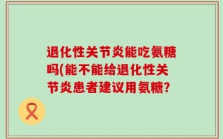 退化性关节炎能吃氨糖吗(能不能给退化性关节炎患者建议用氨糖？