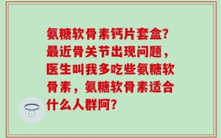 氨糖软骨素钙片套盒？最近骨关节出现问题，医生叫我多吃些氨糖软骨素，氨糖软骨素适合什么人群阿？