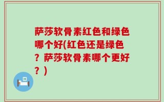 萨莎软骨素红色和绿色哪个好(红色还是绿色？萨莎软骨素哪个更好？)