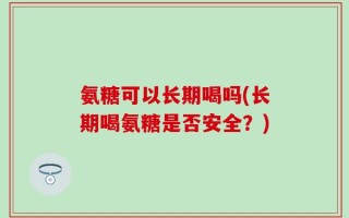 氨糖可以长期喝吗(长期喝氨糖是否安全？)